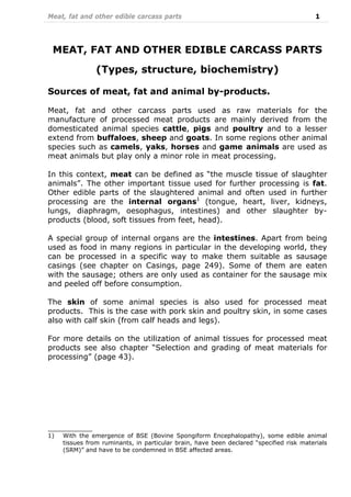 Meat, fat and other edible carcass parts 1
MEAT, FAT AND OTHER EDIBLE CARCASS PARTS
(Types, structure, biochemistry)
Sources of meat, fat and animal by-products.
Meat, fat and other carcass parts used as raw materials for the
manufacture of processed meat products are mainly derived from the
domesticated animal species cattle, pigs and poultry and to a lesser
extend from buffaloes, sheep and goats. In some regions other animal
species such as camels, yaks, horses and game animals are used as
meat animals but play only a minor role in meat processing.
In this context, meat can be defined as “the muscle tissue of slaughter
animals”. The other important tissue used for further processing is fat.
Other edible parts of the slaughtered animal and often used in further
processing are the internal organs1
(tongue, heart, liver, kidneys,
lungs, diaphragm, oesophagus, intestines) and other slaughter by-
products (blood, soft tissues from feet, head).
A special group of internal organs are the intestines. Apart from being
used as food in many regions in particular in the developing world, they
can be processed in a specific way to make them suitable as sausage
casings (see chapter on Casings, page 249). Some of them are eaten
with the sausage; others are only used as container for the sausage mix
and peeled off before consumption.
The skin of some animal species is also used for processed meat
products. This is the case with pork skin and poultry skin, in some cases
also with calf skin (from calf heads and legs).
For more details on the utilization of animal tissues for processed meat
products see also chapter “Selection and grading of meat materials for
processing” (page 43).
____________
1) With the emergence of BSE (Bovine Spongiform Encephalopathy), some edible animal
tissues from ruminants, in particular brain, have been declared “specified risk materials
(SRM)” and have to be condemned in BSE affected areas.
 