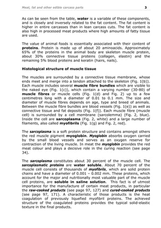 Meat, fat and other edible carcass parts 3
As can be seen from the table, water is a variable of these components,
and is closely and inversely related to the fat content. The fat content is
higher in entire carcasses than in lean carcass cuts. The fat content is
also high in processed meat products where high amounts of fatty tissue
are used.
The value of animal foods is essentially associated with their content of
proteins. Protein is made up of about 20 aminoacids. Approximately
65% of the proteins in the animal body are skeleton muscle protein,
about 30% connective tissue proteins (collagen, elastin) and the
remaining 5% blood proteins and keratin (hairs, nails).
Histological structure of muscle tissue
The muscles are surrounded by a connective tissue membrane, whose
ends meet and merge into a tendon attached to the skeleton (Fig. 1(b)).
Each muscle includes several muscle fibre bundles which are visible to
the naked eye (Fig. 1(c)), which contain a varying number (30-80) of
muscle fibres or muscle cells (Fig. 1(d) and Fig. 2) up to a few
centimetres long with a diameter of 0.01 to 0.1 mm. The size and
diameter of muscle fibres depends on age, type and breed of animals.
Between the muscle fibre bundles are blood vessels (Fig. 1(e)) as well as
connective tissue and fat deposits (Fig. 1(f)). Each muscle fibre (muscle
cell) is surrounded by a cell membrane (sarcolemma) (Fig. 2, blue).
Inside the cell are sarcoplasma (Fig. 2, white) and a large number of
filaments, also called myofibrils (Fig. 1(g) and Fig. 2, red).
The sarcoplasma is a soft protein structure and contains amongst others
the red muscle pigment myoglobin. Myoglobin absorbs oxygen carried
by the small blood vessels and serves as an oxygen reserve for
contraction of the living muscle. In meat the myoglobin provides the red
meat colour and plays a decisive role in the curing reaction (see page
34).
The sarcoplasma constitutes about 30 percent of the muscle cell. The
sarcoplasmatic proteins are water soluble. About 70 percent of the
muscle cell consists of thousands of myofibrils, which are solid protein
chains and have a diameter of 0.001 – 0.002 mm. These proteins, which
account for the major and nutritionally most valuable part of the muscle
cell proteins, are soluble in saline solution. This fact is of utmost
importance for the manufacture of certain meat products, in particular
the raw-cooked products (see page 97, 127) and cured-cooked products
(see page 97, 171). A characteristic of those products is the heat
coagulation of previously liquefied myofibril proteins. The achieved
structure of the coagulated proteins provides the typical solid-elastic
texture in the final products.
 