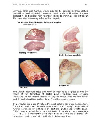 Meat, fat and other edible carcass parts 9
untypical smell and flavour, which may not be suitable for meat dishes,
can still be used for certain processed meat products. However, it should
preferably be blended with “normal” meat to minimize the off-odour.
Also intensive seasoning helps in this respect.
The typical desirable taste and odor of meat is to a great extend the
result of the formation of lactic acid (resulting from glycogen
breakdown in the muscle tissue) and organic compounds like aminoacids
and di- and tripeptides broken down from the meat proteins.
In particular the aged (“matured”) meat obtains its characteristic taste
from the breakdown to such substances. The “meaty” taste can be
further enhanced by adding monosodium glutamate (MSG) (0.05-
0.1%), which can reinforce the meat taste of certain products (see page
73). MSG is a frequently used ingredient in some meat dishes and
processed meat products in particular in Asian countries.
Beef top round slice
Pork rib chops from loin
Lamb ribs
Chicken leg
Fig. 7: Meat from different livestock species
Typical retail cuts
 
