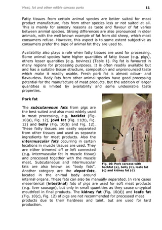 Meat, fat and other edible carcass parts 11
Fatty tissues from certain animal species are better suited for meat
product manufacture, fats from other species less or not suited at all.
This is mainly for sensory reasons as taste and flavour of fat varies
between animal species. Strong differences are also pronounced in older
animals, with the well known example of fat from old sheep, which most
consumers refuse. However, this aspect is to some extent subjective as
consumers prefer the type of animal fat they are used to.
Availability also plays a role when fatty tissues are used for processing.
Some animal species have higher quantities of fatty tissue (e.g. pigs),
others lesser quantities (e.g. bovines) (Table 1). Pig fat is favoured in
many regions for processing purposes. It is often readily available but
and has a suitable tissue structure, composition and unpronounced taste
which make it readily usable. Fresh pork fat is almost odour- and
flavourless. Body fats from other animal species have good processing
potential for the manufacture of meat products, but the addition of larger
quantities is limited by availability and some undesirable taste
properties.
Pork fat
The subcutaneous fats from pigs are
the best suited and also most widely used
in meat processing, e.g. backfat (Fig.
10(a), Fig. 12), jowl fat (Fig. 11(b), Fig.
12) and belly (Fig. 10(b) and Fig. 12).
These fatty tissues are easily separated
from other tissues and used as separate
ingredients for meat products. Also the
intermuscular fats occurring in certain
locations in muscle tissues are used. They
are either trimmed off or left connected
(e.g. intermuscular fat in muscle tissue)
and processed together with the muscle
meat. Subcutaneous and intermuscular
fats are also known as “body fats”.
Another category are the depot-fats,
located in the animal body around
internal organs. These fats can also be manually separated. In rare cases
mesenterical (intestinal) fats of pigs are used for soft meat products
(e.g. liver sausage), but only in small quantities as they cause untypical
mouthfeel in final products. The kidney fat (Fig. 10(d)) and leafe fat
(Fig. 10(c), Fig. 12) of pigs are not recommended for processed meat
products due to their hardness and taint, but are used for lard
production.
Fig. 10: Pork carcass with
backfat (a), belly (b), leafe fat
(c) and kidney fat (d)
 