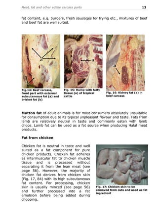 Meat, fat and other edible carcass parts 13
fat content, e.g. burgers, fresh sausages for frying etc., mixtures of beef
and beef fat are well suited.
Mutton fat of adult animals is for most consumers absolutely unsuitable
for consumption due to its typical unpleasant flavour and taste. Fats from
lamb are relatively neutral in taste and commonly eaten with lamb
chops. Lamb fat can be used as a fat source when producing Halal meat
products.
Fat from chicken
Chicken fat is neutral in taste and well
suited as a fat component for pure
chicken products. Chicken fat adheres
as intermuscular fat to chicken muscle
tissue and is processed without
separating it from the lean meat (see
page 56). However, the majority of
chicken fat derives from chicken skin
(Fig. 17, 84) with its high subcutaneous
fat content. For processing, chicken
skin is usually minced (see page 56)
and further processed into a fat
emulsion before being added during
chopping.
Fig. 17: Chicken skin to be
removed from cuts and used as fat
ingredient
Fig. 15: Hump with fatty
tissue (a) of tropical
cattle
Fig.14: Beef carcass,
front part with external
subcutaneous fat (a) and
brisket fat (b)
Fig. 16: Kidney fat (a) in
beef carcass
 