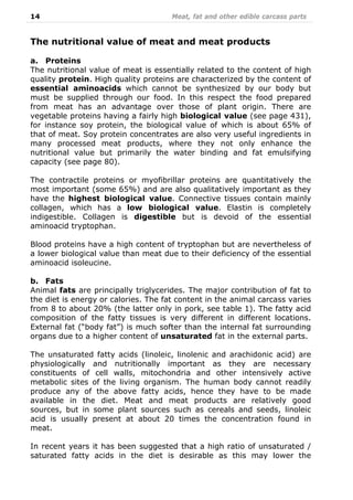 14 Meat, fat and other edible carcass parts
The nutritional value of meat and meat products
a. Proteins
The nutritional value of meat is essentially related to the content of high
quality protein. High quality proteins are characterized by the content of
essential aminoacids which cannot be synthesized by our body but
must be supplied through our food. In this respect the food prepared
from meat has an advantage over those of plant origin. There are
vegetable proteins having a fairly high biological value (see page 431),
for instance soy protein, the biological value of which is about 65% of
that of meat. Soy protein concentrates are also very useful ingredients in
many processed meat products, where they not only enhance the
nutritional value but primarily the water binding and fat emulsifying
capacity (see page 80).
The contractile proteins or myofibrillar proteins are quantitatively the
most important (some 65%) and are also qualitatively important as they
have the highest biological value. Connective tissues contain mainly
collagen, which has a low biological value. Elastin is completely
indigestible. Collagen is digestible but is devoid of the essential
aminoacid tryptophan.
Blood proteins have a high content of tryptophan but are nevertheless of
a lower biological value than meat due to their deficiency of the essential
aminoacid isoleucine.
b. Fats
Animal fats are principally triglycerides. The major contribution of fat to
the diet is energy or calories. The fat content in the animal carcass varies
from 8 to about 20% (the latter only in pork, see table 1). The fatty acid
composition of the fatty tissues is very different in different locations.
External fat (“body fat”) is much softer than the internal fat surrounding
organs due to a higher content of unsaturated fat in the external parts.
The unsaturated fatty acids (linoleic, linolenic and arachidonic acid) are
physiologically and nutritionally important as they are necessary
constituents of cell walls, mitochondria and other intensively active
metabolic sites of the living organism. The human body cannot readily
produce any of the above fatty acids, hence they have to be made
available in the diet. Meat and meat products are relatively good
sources, but in some plant sources such as cereals and seeds, linoleic
acid is usually present at about 20 times the concentration found in
meat.
In recent years it has been suggested that a high ratio of unsaturated /
saturated fatty acids in the diet is desirable as this may lower the
 
