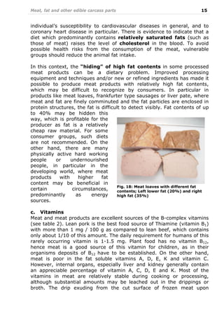 Meat, fat and other edible carcass parts 15
individual’s susceptibility to cardiovascular diseases in general, and to
coronary heart disease in particular. There is evidence to indicate that a
diet which predominantly contains relatively saturated fats (such as
those of meat) raises the level of cholesterol in the blood. To avoid
possible health risks from the consumption of the meat, vulnerable
groups should reduce the animal fat intake.
In this context, the “hiding” of high fat contents in some processed
meat products can be a dietary problem. Improved processing
equipment and techniques and/or new or refined ingredients has made it
possible to produce meat products with relatively high fat contents,
which may be difficult to recognize by consumers. In particular in
products like meat loaves, frankfurter type sausages or liver pate, where
meat and fat are finely comminuted and the fat particles are enclosed in
protein structures, the fat is difficult to detect visibly. Fat contents of up
to 40% may be hidden this
way, which is profitable for the
producer as fat is a relatively
cheap raw material. For some
consumer groups, such diets
are not recommended. On the
other hand, there are many
physically active hard working
people or undernourished
people, in particular in the
developing world, where meat
products with higher fat
content may be beneficial in
certain circumstances,
predominantly as energy
sources.
c. Vitamins
Meat and meat products are excellent sources of the B-complex vitamins
(see table 2). Lean pork is the best food source of Thiamine (vitamin B1)
with more than 1 mg / 100 g as compared to lean beef, which contains
only about 1/10 of this amount. The daily requirement for humans of this
rarely occurring vitamin is 1-1.5 mg. Plant food has no vitamin B12,
hence meat is a good source of this vitamin for children, as in their
organisms deposits of B12 have to be established. On the other hand,
meat is poor in the fat soluble vitamins A, D, E, K and vitamin C.
However, internal organs, especially liver and kidney generally contain
an appreciable percentage of vitamin A, C, D, E and K. Most of the
vitamins in meat are relatively stable during cooking or processing,
although substantial amounts may be leached out in the drippings or
broth. The drip exuding from the cut surface of frozen meat upon
Fig. 18: Meat loaves with different fat
contents; Left lower fat (20%) and right
high fat (35%)
 