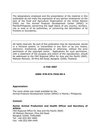 The designations employed and the presentation of the material in this
publication do not imply the expression of any opinion whatsoever on the
part of the Food and Agriculture Organization of the United Nations
(FAO) nor The Animal Products Development Center (APDC) in
Manila/Philippines concerning the legal status of any country, territory,
city or area or of its authorities, or concerning the delimitation of its
frontiers or boundaries.
All rights reserved. No part of this publication may be reproduced, stored
in a retrieval system, or transmitted in any form or by any means,
electronic, mechanical, photocopying or otherwise, without the prior
permission of the copyright owner. Applications for such permission,
with a statement of the purpose and extent of the reproduction, should
be addressed to the FAO Regional Office for Asia and the Pacific (RAP),
Maliwan Mansion, 39 Phra Atit Road, Bangkok 10200, Thailand.
© FAO 2007
ISBN: 978-974-7946-99-4
Appreciation:
The cover photo was made available by the
Animal Products Development Center (APDC) in Manila / Philippines
Contact:
Senior Animal Production and Health Officer and Secretary of
APHCA
FAO Regional Office for Asia and the Pacific (RAP)
39 Maliwan Mansion, Phra Atit Road
Bangkok 10200, THAILAND
Tel: +66 (0)2 697 4000
Fax: +66 (0)2 694 4445
 