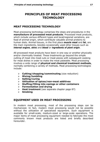 Principles of meat processing technology 17
PRINCIPLES OF MEAT PROCESSING
TECHNOLOGY
MEAT PROCESSING TECHNOLOGY
Meat processing technology comprises the steps and procedures in the
manufacture of processed meat products. Processed meat products,
which include various different types and local/regional variations, are
food of animal origin, which contribute valuable animal proteins to
human diets. Animal tissues, in the first place muscle meat and fat, are
the main ingredients, besides occasionally used other tissues such as
internal organs, skins and blood or ingredients of plant origin.
All processed meat products have been in one way or another physically
and/or chemically treated. These treatments go beyond the simple
cutting of meat into meat cuts or meat pieces with subsequent cooking
for meat dishes in order to make the meat palatable. Meat processing
involves a wide range of physical and chemical treatment methods,
normally combining a variety of methods. Meat processing technologies
include:
Cutting/chopping/comminuting (size reduction)
Mixing/tumbling
Salting/curing
Utilization of spices/non-meat additives
Stuffing/filling into casings or other containers
Fermentation and drying
Heat treatment (see separate chapter page 87)
Smoking
EQUIPMENT USED IN MEAT PROCESSING
In modern meat processing, most of the processing steps can be
mechanized. In fact, modern meat processing would not be possible
without the utilization of specialized equipment. Such equipment is
available for small-scale, medium-sized or large-scale operations. The
major items of meat processing equipment needed to fabricate the most
commonly known meat products are listed and briefly described
hereunder.
 