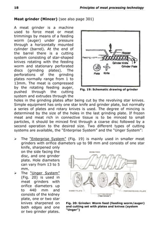 18 Principles of meat processing technology
Meat grinder (Mincer) (see also page 301)
A meat grinder is a machine
used to force meat or meat
trimmings by means of a feeding
worm (auger) under pressure
through a horizontally mounted
cylinder (barrel). At the end of
the barrel there is a cutting
system consisting of star-shaped
knives rotating with the feeding
worm and stationary perforated
discs (grinding plates). The
perforations of the grinding
plates normally range from 1 to
13mm. The meat is compressed
by the rotating feeding auger,
pushed through the cutting
system and extrudes through the
holes in the grinding plates after being cut by the revolving star knives.
Simple equipment has only one star knife and grinder plate, but normally
a series of plates and rotary knives is used. The degree of mincing is
determined by the size of the holes in the last grinding plate. If frozen
meat and meat rich in connective tissue is to be minced to small
particles, it should be minced first through a coarse disc followed by a
second operation to the desired size. Two different types of cutting
systems are available, the “Enterprise System” and the “Unger System”:
The “Enterprise System” (Fig. 19) is mainly used in smaller meat
grinders with orifice diameters up to 98 mm and consists of one star
knife, sharpened only
on the side facing the
disc, and one grinder
plate. Hole diameters
can vary from 13 to 5
mm.
The “Unger System”
(Fig. 20) is used in
meat grinders with
orifice diameters up
to 440 mm and
consists of the kidney
plate, one or two star
knives sharpened on
both edges and one
or two grinder plates.
Fig. 20: Grinder: Worm feed (feeding worm/auger)
and cutting set with plates and knives (system
“Unger”)
Fig. 19: Schematic drawing of grinder
 