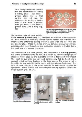 Principles of meat processing technology 19
For a final particle size above 8
mm the recommended setting
is kidney plate – star knife –
grinder plate. For a final
particle size <8 mm the
recommended setting is kidney
plate – star knife – grinder
plate (13 mm) – star knife –
grinder plate (6 to 1 mm) (Fig.
21).
The smallest type of meat grinder
is the manual grinder (Fig. 22) designed as a simple stuffing grinder,
i.e. meat material is manually stuffed into the feeder. For all these small
machines the Enterprise cutting system is used with one star knife and
one grinder plate. These machines are very common everywhere in food
processing but their throughput and production capacity is limited due to
the small size and manual operation.
The intermediate size meat grinder, also designed as a stuffing grinder,
has orifice diameters up to 98 mm. It is driven by a built-in single-phase
electrical motor (250 V) and available as both a table and floor model.
The meat is put onto the tray and continuously fed by hand into a
vertical cylindrical hole leading to the feed auger. The meat or fat is
forced by its own weight into the barrel with the rotating feed auger. This
type of meat grinder is the most suitable for commercial small-scale
operations. Some brands use the Enterprise cutting system, others the
Unger system (Fig. 23, 24).
Fig. 21: Grinder plates of different hole
size, star knives and spacer rings for
tightening of cutting assembly
Fig. 22: Manual grinder
Fig. 23: Grinder as table
model
Fig. 24: Grinder as floor
model
 