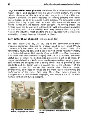 20 Principles of meat processing technology
Large industrial meat grinders are driven by a three-phase electrical
motor (400 V) and equipped with the Unger cutting system. The orifice
cylinder diameter of this type of grinder ranges from 114 - 400 mm.
Industrial grinders are either designed as stuffing grinders with either
tray or hopper or as an automatic mixing grinder. The automatic mixing
grinder has a big hopper and the meat falls automatically onto the
mixing blades and the feeding worm (auger). The mixing blades and
feeding worm can be operated independently with mixing blades rotating
in both directions but the feeding worm only towards the cutting set.
Most of the industrial meat grinders are also equipped with a device for
separating tendons, bone particles and cartilage.
Bowl cutter (bowl chopper) (see also page 303)
The bowl cutter (Fig. 25, 26, 28, 29) is the commonly used meat
chopping equipment designed to produce small or very small (“finely
comminuted”) lean meat and fat particles. Bowl cutters consist of a
horizontally revolving bowl and a set of curved knives rotating vertically
on a horizontal axle at high speeds of up to 5,000 rpm. Many types and
sizes exist with bowl volumes ranging from 10 to 2000 litres. The most
useful size for small- to medium-size processing is 20 to 60 litres. In
bigger models bowl and knife speed can be regulated by changing gears.
Bowl cutters are equipped with a strong cover. This lid protects against
accidents and its design plays a crucial role in the efficiency of the
chopping process by routing the mixture flow. Number, shape,
arrangement, and speed of knives are the main factors determining the
performance of the cutter (see page 304). Bowl cutters should be
equipped with a thermometer displaying the temperature of the meat
mixture in the bowl during chopping.
Fig. 25: Small 20 litre bowl
cutter, single-phase motor
Fig. 26: Bowl cutter assembled with 6
knives
 