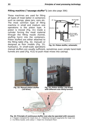 22 Principles of meat processing technology
Filling machine (“sausage stuffer”) (see also page 306)
These machines are used for filling
all types of meat batter in containers
such as casings, glass jars, cans etc.
The most common type of filling
machine in small and medium size
operations is the piston type. A
piston is moved (Fig. 31) inside a
cylinder forcing the meat material
through the filling nozzle (funnel,
stuffing horn) into the containers.
Piston stuffers are either attached to
the filling table (Fig. 32; manual) or
designed as floor models (Fig. 33;
hydraulic). In small-scale operations
manual stuffers are usually sufficient, sometimes even simple hand-held
funnels are used (Fig. 412) to push meat mixes into casings.
Fig. 31: Piston stuffer, schematic
Fig. 33: Piston stuffer (20 litres)
with different size filling funnels
Fig. 32: Manual piston stuffer
(10 litres)
Fig. 34: Principle of continuous stuffer (can also be operated with vacuum)
a = Hopper (recipient for meat mix), b = Rotating transport segments for meat mix
c = to filling nozzle; pink colour = meat mix (transport flow)
 