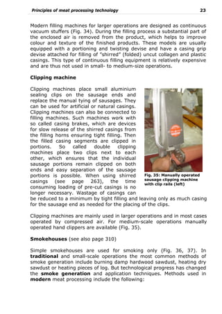 Principles of meat processing technology 23
Modern filling machines for larger operations are designed as continuous
vacuum stuffers (Fig. 34). During the filling process a substantial part of
the enclosed air is removed from the product, which helps to improve
colour and texture of the finished products. These models are usually
equipped with a portioning and twisting devise and have a casing grip
devise attached for filling of ”shirred” (folded) uncut collagen and plastic
casings. This type of continuous filling equipment is relatively expensive
and are thus not used in small- to medium-size operations.
Clipping machine
Clipping machines place small aluminium
sealing clips on the sausage ends and
replace the manual tying of sausages. They
can be used for artificial or natural casings.
Clipping machines can also be connected to
filling machines. Such machines work with
so called casing brakes, which are devices
for slow release of the shirred casings from
the filling horns ensuring tight filling. Then
the filled casing segments are clipped in
portions. So called double clipping
machines place two clips next to each
other, which ensures that the individual
sausage portions remain clipped on both
ends and easy separation of the sausage
portions is possible. When using shirred
casings (see page 263), the time
consuming loading of pre-cut casings is no
longer necessary. Wastage of casings can
be reduced to a minimum by tight filling and leaving only as much casing
for the sausage end as needed for the placing of the clips.
Clipping machines are mainly used in larger operations and in most cases
operated by compressed air. For medium-scale operations manually
operated hand clippers are available (Fig. 35).
Smokehouses (see also page 310)
Simple smokehouses are used for smoking only (Fig. 36, 37). In
traditional and small-scale operations the most common methods of
smoke generation include burning damp hardwood sawdust, heating dry
sawdust or heating pieces of log. But technological progress has changed
the smoke generation and application techniques. Methods used in
modern meat processing include the following:
Fig. 35: Manually operated
sausage clipping machine
with clip rails (left)
 