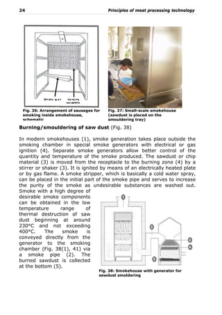 24 Principles of meat processing technology
Burning/smouldering of saw dust (Fig. 38)
In modern smokehouses (1), smoke generation takes place outside the
smoking chamber in special smoke generators with electrical or gas
ignition (4). Separate smoke generators allow better control of the
quantity and temperature of the smoke produced. The sawdust or chip
material (3) is moved from the receptacle to the burning zone (4) by a
stirrer or shaker (3). It is ignited by means of an electrically heated plate
or by gas flame. A smoke stripper, which is basically a cold water spray,
can be placed in the initial part of the smoke pipe and serves to increase
the purity of the smoke as undesirable substances are washed out.
Smoke with a high degree of
desirable smoke components
can be obtained in the low
temperature range of
thermal destruction of saw
dust beginning at around
230°C and not exceeding
400°C. The smoke is
conveyed directly from the
generator to the smoking
chamber (Fig. 38(1), 41) via
a smoke pipe (2). The
burned sawdust is collected
at the bottom (5).
Fig. 36: Arrangement of sausages for
smoking inside smokehouse,
schematic
Fig. 37: Small-scale smokehouse
(sawdust is placed on the
smouldering tray)
Fig. 38: Smokehouse with generator for
sawdust smoldering
 
