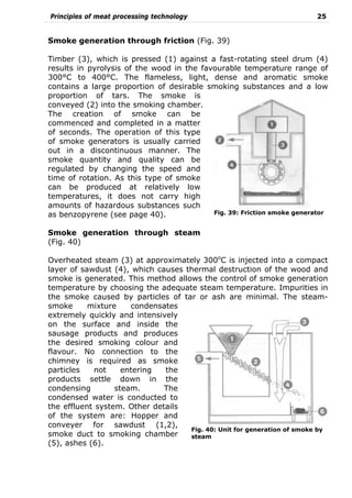 Principles of meat processing technology 25
Smoke generation through friction (Fig. 39)
Timber (3), which is pressed (1) against a fast-rotating steel drum (4)
results in pyrolysis of the wood in the favourable temperature range of
300°C to 400°C. The flameless, light, dense and aromatic smoke
contains a large proportion of desirable smoking substances and a low
proportion of tars. The smoke is
conveyed (2) into the smoking chamber.
The creation of smoke can be
commenced and completed in a matter
of seconds. The operation of this type
of smoke generators is usually carried
out in a discontinuous manner. The
smoke quantity and quality can be
regulated by changing the speed and
time of rotation. As this type of smoke
can be produced at relatively low
temperatures, it does not carry high
amounts of hazardous substances such
as benzopyrene (see page 40).
Smoke generation through steam
(Fig. 40)
Overheated steam (3) at approximately 300o
C is injected into a compact
layer of sawdust (4), which causes thermal destruction of the wood and
smoke is generated. This method allows the control of smoke generation
temperature by choosing the adequate steam temperature. Impurities in
the smoke caused by particles of tar or ash are minimal. The steam-
smoke mixture condensates
extremely quickly and intensively
on the surface and inside the
sausage products and produces
the desired smoking colour and
flavour. No connection to the
chimney is required as smoke
particles not entering the
products settle down in the
condensing steam. The
condensed water is conducted to
the effluent system. Other details
of the system are: Hopper and
conveyer for sawdust (1,2),
smoke duct to smoking chamber
(5), ashes (6).
Fig. 39: Friction smoke generator
Fig. 40: Unit for generation of smoke by
steam
 