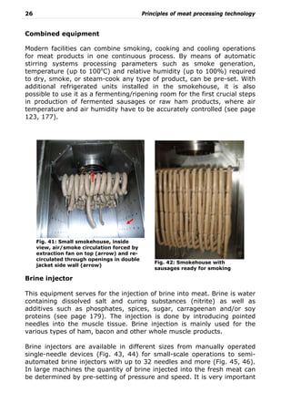 26 Principles of meat processing technology
Combined equipment
Modern facilities can combine smoking, cooking and cooling operations
for meat products in one continuous process. By means of automatic
stirring systems processing parameters such as smoke generation,
temperature (up to 100o
C) and relative humidity (up to 100%) required
to dry, smoke, or steam-cook any type of product, can be pre-set. With
additional refrigerated units installed in the smokehouse, it is also
possible to use it as a fermenting/ripening room for the first crucial steps
in production of fermented sausages or raw ham products, where air
temperature and air humidity have to be accurately controlled (see page
123, 177).
Brine injector
This equipment serves for the injection of brine into meat. Brine is water
containing dissolved salt and curing substances (nitrite) as well as
additives such as phosphates, spices, sugar, carrageenan and/or soy
proteins (see page 179). The injection is done by introducing pointed
needles into the muscle tissue. Brine injection is mainly used for the
various types of ham, bacon and other whole muscle products.
Brine injectors are available in different sizes from manually operated
single-needle devices (Fig. 43, 44) for small-scale operations to semi-
automated brine injectors with up to 32 needles and more (Fig. 45, 46).
In large machines the quantity of brine injected into the fresh meat can
be determined by pre-setting of pressure and speed. It is very important
Fig. 42: Smokehouse with
sausages ready for smoking
Fig. 41: Small smokehouse, inside
view, air/smoke circulation forced by
extraction fan on top (arrow) and re-
circulated through openings in double
jacket side wall (arrow)
 