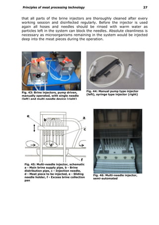 Principles of meat processing technology 27
that all parts of the brine injectors are thoroughly cleaned after every
working session and disinfected regularly. Before the injector is used
again all hoses and needles should be rinsed with warm water as
particles left in the system can block the needles. Absolute cleanliness is
necessary as microorganisms remaining in the system would be injected
deep into the meat pieces during the operation.
Fig. 43: Brine injectors, pump driven,
manually operated, with single needle
(left) and multi needle device (right)
Fig. 46: Multi-needle injector,
semi-automated
Fig. 44: Manual pump type injector
(left), syringe type injector (right)
Fig. 45: Multi-needle injector, schematic
a - Main brine supply pipe, b - Brine
distribution pipe, c - Injection needle,
d - Meat piece to be injected, e - Sliding
needle holder, f - Excess brine collection
pan
 