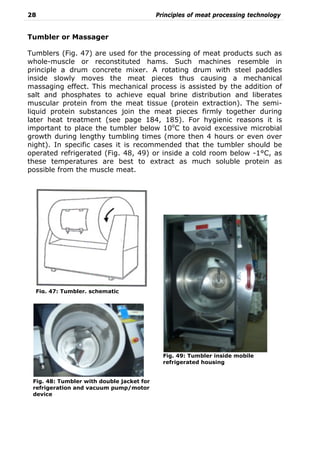 28 Principles of meat processing technology
Tumbler or Massager
Tumblers (Fig. 47) are used for the processing of meat products such as
whole-muscle or reconstituted hams. Such machines resemble in
principle a drum concrete mixer. A rotating drum with steel paddles
inside slowly moves the meat pieces thus causing a mechanical
massaging effect. This mechanical process is assisted by the addition of
salt and phosphates to achieve equal brine distribution and liberates
muscular protein from the meat tissue (protein extraction). The semi-
liquid protein substances join the meat pieces firmly together during
later heat treatment (see page 184, 185). For hygienic reasons it is
important to place the tumbler below 10o
C to avoid excessive microbial
growth during lengthy tumbling times (more then 4 hours or even over
night). In specific cases it is recommended that the tumbler should be
operated refrigerated (Fig. 48, 49) or inside a cold room below -1°C, as
these temperatures are best to extract as much soluble protein as
possible from the muscle meat.
Fig. 47: Tumbler, schematic
Fig. 49: Tumbler inside mobile
refrigerated housing
Fig. 48: Tumbler with double jacket for
refrigeration and vacuum pump/motor
device
 