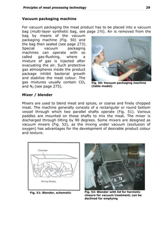Principles of meat processing technology 29
Vacuum packaging machine
For vacuum packaging the meat product has to be placed into a vacuum
bag (multi-layer synthetic bag, see page 270). Air is removed from the
bag by means of the vacuum
packaging machine (Fig. 50) and
the bag then sealed (see page 273).
Special vacuum packaging
machines can operate with so
called gas-flushing, where a
mixture of gas is injected after
evacuating the air. Such protective
gas atmospheres inside the product
package inhibit bacterial growth
and stabilize the meat colour. The
gas mixtures usually contain CO2
and N2 (see page 275).
Mixer / blender
Mixers are used to blend meat and spices, or coarse and finely chopped
meat. The machine generally consists of a rectangular or round bottom
vessel through which two parallel shafts operate (Fig. 51). Various
paddles are mounted on those shafts to mix the meat. The mixer is
discharged through tilting by 90 degrees. Some mixers are designed as
vacuum mixers (Fig. 52), as the mixing under vacuum (exclusion of
oxygen) has advantages for the development of desirable product colour
and texture.
Fig. 51: Blender, schematic Fig. 52: Blender with lid for hermetic
closure for vacuum treatment; can be
declined for emptying
Fig. 50: Vacuum packaging machine
(table model)
 