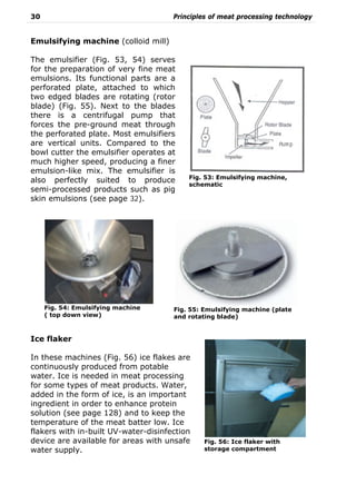 30 Principles of meat processing technology
Emulsifying machine (colloid mill)
The emulsifier (Fig. 53, 54) serves
for the preparation of very fine meat
emulsions. Its functional parts are a
perforated plate, attached to which
two edged blades are rotating (rotor
blade) (Fig. 55). Next to the blades
there is a centrifugal pump that
forces the pre-ground meat through
the perforated plate. Most emulsifiers
are vertical units. Compared to the
bowl cutter the emulsifier operates at
much higher speed, producing a finer
emulsion-like mix. The emulsifier is
also perfectly suited to produce
semi-processed products such as pig
skin emulsions (see page 32).
Ice flaker
In these machines (Fig. 56) ice flakes are
continuously produced from potable
water. Ice is needed in meat processing
for some types of meat products. Water,
added in the form of ice, is an important
ingredient in order to enhance protein
solution (see page 128) and to keep the
temperature of the meat batter low. Ice
flakers with in-built UV-water-disinfection
device are available for areas with unsafe
water supply.
Fig. 55: Emulsifying machine (plate
and rotating blade)
Fig. 54: Emulsifying machine
( top down view)
Fig. 53: Emulsifying machine,
schematic
Fig. 56: Ice flaker with
storage compartment
 