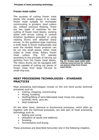 Principles of meat processing technology 31
Frozen meat cutter
The purpose of cutting frozen meat
blocks into smaller pieces is to make
frozen meat suitable for immediate
comminuting in grinders, bowl cutters
etc. without previous thawing. There
are two types of machines for the
cutting of frozen meat blocks, working
either with knives cutting in vertical
direction (guillotine principle) or using
rotating drums with attached sharp
knives. In the guillotine-type machines
a knife head is driven hydraulically and
even the hardest frozen products can
be cut into small pieces, either meat
cubes or meat strips. Rotary frozen
meat cutters (Fig. 57) operate
according to the principle of carving out
particles from the frozen meat blocks.
The rotary drums can be equipped with
knives capable of cutting out pieces of
frozen meat from large fist-size to
small chip-size.
MEAT PROCESSING TECHNOLOGIES – STANDARD
PRACTICES
Meat processing technologies include on the one hand purely technical
processes such as
Cutting, chopping, comminuting
Mixing, tumbling
Stuffing/filling of semi-fabricated meat mixes into casings,
synthetic films, cans etc.
Heat treatment
On the other hand, chemical or biochemical processes, which often go
together with the technical processes, are also part of meat processing
technology such as
Salting and curing
Utilization of spices and additives
Smoking
Fermentation and drying
These processes are described hereunder and in the following chapters.
Fig. 57: Frozen meat cutter with
rotating round knives for cutting
out pieces/chips from frozen
meat blocks
 