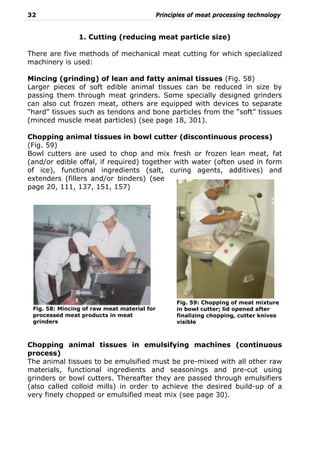 32 Principles of meat processing technology
1. Cutting (reducing meat particle size)
There are five methods of mechanical meat cutting for which specialized
machinery is used:
Mincing (grinding) of lean and fatty animal tissues (Fig. 58)
Larger pieces of soft edible animal tissues can be reduced in size by
passing them through meat grinders. Some specially designed grinders
can also cut frozen meat, others are equipped with devices to separate
“hard” tissues such as tendons and bone particles from the “soft” tissues
(minced muscle meat particles) (see page 18, 301).
Chopping animal tissues in bowl cutter (discontinuous process)
(Fig. 59)
Bowl cutters are used to chop and mix fresh or frozen lean meat, fat
(and/or edible offal, if required) together with water (often used in form
of ice), functional ingredients (salt, curing agents, additives) and
extenders (fillers and/or binders) (see
page 20, 111, 137, 151, 157)
Chopping animal tissues in emulsifying machines (continuous
process)
The animal tissues to be emulsified must be pre-mixed with all other raw
materials, functional ingredients and seasonings and pre-cut using
grinders or bowl cutters. Thereafter they are passed through emulsifiers
(also called colloid mills) in order to achieve the desired build-up of a
very finely chopped or emulsified meat mix (see page 30).
Fig. 59: Chopping of meat mixture
in bowl cutter; lid opened after
finalizing chopping, cutter knives
visible
Fig. 58: Mincing of raw meat material for
processed meat products in meat
grinders
 