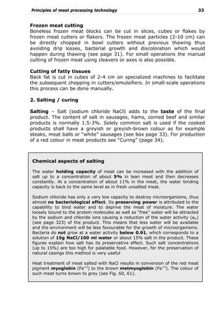Principles of meat processing technology 33
Frozen meat cutting
Boneless frozen meat blocks can be cut in slices, cubes or flakes by
frozen meat cutters or flakers. The frozen meat particles (2-10 cm) can
be directly chopped in bowl cutters without previous thawing thus
avoiding drip losses, bacterial growth and discoloration which would
happen during thawing (see page 31). For small operations the manual
cutting of frozen meat using cleavers or axes is also possible.
Cutting of fatty tissues
Back fat is cut in cubes of 2-4 cm on specialized machines to facilitate
the subsequent chopping in cutters/emulsifiers. In small-scale operations
this process can be done manually.
2. Salting / curing
Salting – Salt (sodium chloride NaCl) adds to the taste of the final
product. The content of salt in sausages, hams, corned beef and similar
products is normally 1.5-3%. Solely common salt is used if the cooked
products shall have a greyish or greyish-brown colour as for example
steaks, meat balls or “white” sausages (see box page 33). For production
of a red colour in meat products see “Curing” (page 34).
Chemical aspects of salting
The water holding capacity of meat can be increased with the addition of
salt up to a concentration of about 5% in lean meat and then decreases
constantly. At a concentration of about 11% in the meat, the water binding
capacity is back to the same level as in fresh unsalted meat.
Sodium chloride has only a very low capacity to destroy microorganisms, thus
almost no bacteriological effect. Its preserving power is attributed to the
capability to bind water and to deprive the meat of moisture. The water
loosely bound to the protein molecules as well as “free” water will be attracted
by the sodium and chloride ions causing a reduction of the water activity (aw)
(see page 323) of the product. This means that less water will be available
and the environment will be less favourable for the growth of microorganisms.
Bacteria do not grow at a water activity below 0.91, which corresponds to a
solution of 15g NaCl/100 ml water or about 15% salt in the product. These
figures explain how salt has its preservative effect. Such salt concentrations
(up to 15%) are too high for palatable food. However, for the preservation of
natural casings this method is very useful
Heat treatment of meat salted with NaCl results in conversion of the red meat
pigment myoglobin (Fe+2
) to the brown metmyoglobin (Fe+3
). The colour of
such meat turns brown to grey (see Fig. 60, 61).
 