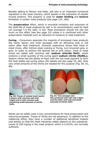34 Principles of meat processing technology
Besides adding to flavour and taste, salt also is an important functional
ingredient in the meat industry, which assists in the extraction of soluble
muscle proteins. This property is used for water binding and texture
formation in certain meat products (see page 129, 184).
The preservation effect, which is microbial inhibition and extension of
the shelf-life of meat products by salt in its concentrations used for food
(on average 1.5-3% salt), is low. Meat processors should not rely too
much on this effect (see box page 33) unless it is combined with other
preservation methods such as reduction of moisture or heat treatment.
Curing – Consumers associate the majority of processed meat products
like hams, bacon, and most sausages with an attractive pink or red
colour after heat treatment. However experience shows that meat or
meat mixes, after kitchen-style cooking or frying, turn brownish-grey or
grey. In order to achieve the desired red or pink colour, meat or meat
mixes are salted with common salt (sodium chloride NaCl), which
contains a small quantity of the curing agent sodium nitrite (NaNO2).
Sodium nitrite has the ability to react with the red meat pigment to form
the heat stable red curing colour (for details see box page 35, 68). Only
very small amounts of the nitrite are needed for this purpose (Fig. 60, 61,
88).
Nitrite can be safely used in tiny concentrations for food preservation and
colouring purposes. Traces of nitrite are not poisonous. In addition to the
reddening effect, they have a number of additional beneficial impacts
(see below) so that the meat industries widely depend on this substance.
Levels of 150 mg/kg in the meat product, which is 0.015%, are normally
sufficient.
Fig. 60: Pieces of cooked meat (pork)
4 pieces with common salt only
(right) and 3 with common salt
containing small amounts of nitrite
(left)
Fig. 61: Two sausage cuts
One produced with salt only (right)
and the other with salt and small
amounts of nitrite (left)
 