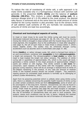 Principles of meat processing technology 35
To reduce the risk of overdosing of nitrite salt, a safe approach is to
make nitrite available only in a homogeneous mixture with common salt
generally in the proportion 0.5% nitrite and the balance of sodium
chloride (99.5%). This mixture is called nitrite curing salt. At a
common dosage level of 1.5-3% added to the meat product, the desired
salty flavour is achieved and at the same time the small amount of nitrite
needed for the curing reaction is also provided. Due to the sensory limits
of salt addition (salt contents of 4% are normally not exceeded), the
amounts of nitrite are kept low accordingly.
Chemical and toxicological aspects of curing
In meat or meat mixes to be cured the nitrite curing salt must be evenly
distributed (relevant techniques see page 37, 38, 39, 134, 173, 179)). During
mixing the nitrite is brought in close contact with the muscle tissue and its red
meat pigment, the myoglobin. Due to the acidification in meat after slaughter
(see page 4), the pH of such meat or meat mixes is always below 7, which
means slightly acidic. The acidity may be enhanced through curing
accelerators such as ascorbic acid or erythorbate (see page 37, 68).
Nitrite (NaNO2), or rather nitrogen oxide, NO, which is formed from nitrite in
an acid environment, combines with myoglobin to form nitrosomyoglobin,
a bright red compound. The nitrosomyoglobin is heat stable i.e. when the
meat is heat treated the bright red colour remains. The addition of nitrite
curing salt in quantities of approximately 2%, which is the usual salt level,
generates a nitrite content in the meat products of approximately 150ppm
(parts per million or 150 mg/kg). This nitrite content is not toxic for
consumers. Upon reaction of the nitrite with the myoglobin (which is the
genuine curing reaction), there will be on average a residual level of nitrite of
50-100ppm remaining in the product. In any case the amount of residual
nitrite in the finished product should not exceed 125ppm. The maximum
ingoing amount for processed meat products is normally up to 200mg/kg of
product (Codex Alimentarius, 1991).
Apart from its poisoning potential (which is unlikely when using nitrite curing
salt), there is a debate concerning the possible health hazards of nitrite curing
as under certain conditions nitrite can form nitrosamines, some of which can
be carcinogenic in the long term. However, nitrosamines can only be found in
strongly cooked or fried meat products which were previously cured with
nitrite. Fresh meat for cooking (see page 90) and fresh burgers or sausages
for frying (see page 103) do usually not contain nitrite but salt only. Hence
the risk of formation of nitrosamines does not exist in such products. One
product, where such conditions may be met, is bacon. Keeping the residual
nitrite content low in bacon minimizes the risk of formation of nitrosamines.
 