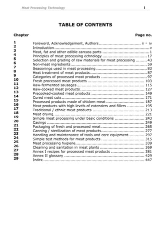 Meat Processing Technology i
TABLE OF CONTENTS
Chapter Page no.
1
2
3
4
5
6
7
8
9
10
11
12
13
14
15
16
17
18
19
20
21
22
23
24
25
26
27
28
29
Foreword, Acknowledgement, Authors.................................. ii - iv
Introduction ............................................................................. v
Meat, fat and other edible carcass parts ......................................1
Principles of meat processing echnology .................................... 17
Selection and grading of raw materials for meat processing ......... 43
Non-meat ingredients.............................................................. 59
Seasonings used in meat processing ......................................... 83
Heat treatment of meat products.............................................. 87
Categories of processed meat products ..................................... 97
Fresh processed meat products .............................................. 103
Raw-fermented sausages....................................................... 115
Raw-cooked meat products .................................................... 127
Precooked-cooked meat products ........................................... 149
Cured meat cuts ................................................................... 171
Processed products made of chicken meat ............................... 187
Meat products with high levels of extenders and fillers .............. 195
Traditional / ethnic meat products .......................................... 213
Meat drying.......................................................................... 221
Simple meat processing under basic conditions ........................ 243
Casings ............................................................................... 249
Packaging of fresh and processed meat ................................... 265
Canning / sterilization of meat products................................... 277
Handling and maintenance of tools and core equipment............. 297
Simple test methods for meat products ................................... 315
Meat processing hygiene........................................................ 339
Cleaning and sanitation in meat plants .................................... 369
Annex I recipes for processed meat products ........................... 381
Annex II glossary ................................................................. 429
Index .................................................................................. 447
 