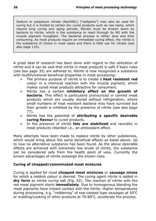 36 Principles of meat processing technology
A great deal of research has been done with regard to the utilization of
nitrite and it can be said that nitrite in meat products is safe if basic rules
(see box page 35) are adhered to. Nitrite is now recognized a substance
with multifunctional beneficial properties in meat processing:
The primary purpose of nitrite is to create a heat resistant red
colour in a chemical reaction with the muscle pigment, which
makes cured meat products attractive for consumers.
Nitrite has a certain inhibitory effect on the growth of
bacteria. This effect is particularly pronounced in canned meat
products which are usually stored without refrigeration, where
small numbers of heat resistant bacteria may have survived but
their growth is inhibited by the presence of nitrite (see also page
77).
Nitrite has the potential of attributing a specific desirable
curing flavour to cured products.
In the presence of nitrite fats are stabilized and rancidity in
meat products retarded i.e., an antioxidant effect.
Many attempts have been made to replace nitrite by other substances,
which would bring about the same beneficial effects as listed above. Up
to now no alternative substance has been found. As the above desirable
effects are achieved with extremely low levels of nitrite, the substance
can be considered safe from the health point of view. Currently the
known advantages of nitrite outweigh the known risks.
Curing of chopped/comminuted meat mixtures
Curing is applied for most chopped meat mixtures or sausage mixes
for which a reddish colour is desired. The curing agent nitrite is added in
dry form as nitrite curing salt (Fig. 62). The reaction of nitrite with the
red meat pigment starts immediately. Due to homogenous blending the
meat pigments have instant contact with the nitrite. Higher temperatures
during processing, e.g. “reddening” of raw-cooked type sausages at 50o
C
or scalding/cooking of other products at 70-80o
C, accelerate the process.
Sodium or potassium nitrate (Na/KNO3) (“saltpetre”) may also be used for
curing but it is limited to certain dry cured products such as raw hams, which
require long curing and aging periods. Nitrate must be broken down by
bacteria to nitrite, which is the substance to react through its NO with the
muscle pigment myoglobin. The bacterial process is rather slow and time
consuming. As most products require an immediate curing effect, the nitrite is
the substance of choice in most cases and there is little use for nitrate (see
also page 119).
 