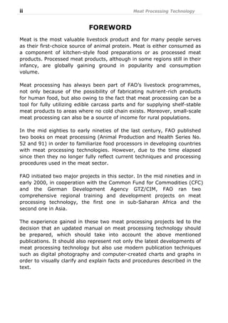 ii Meat Processing Technology
FOREWORD
Meat is the most valuable livestock product and for many people serves
as their first-choice source of animal protein. Meat is either consumed as
a component of kitchen-style food preparations or as processed meat
products. Processed meat products, although in some regions still in their
infancy, are globally gaining ground in popularity and consumption
volume.
Meat processing has always been part of FAO’s livestock programmes,
not only because of the possibility of fabricating nutrient-rich products
for human food, but also owing to the fact that meat processing can be a
tool for fully utilizing edible carcass parts and for supplying shelf-stable
meat products to areas where no cold chain exists. Moreover, small-scale
meat processing can also be a source of income for rural populations.
In the mid eighties to early nineties of the last century, FAO published
two books on meat processing (Animal Production and Health Series No.
52 and 91) in order to familiarize food processors in developing countries
with meat processing technologies. However, due to the time elapsed
since then they no longer fully reflect current techniques and processing
procedures used in the meat sector.
FAO initiated two major projects in this sector. In the mid nineties and in
early 2000, in cooperation with the Common Fund for Commodities (CFC)
and the German Development Agency GTZ/CIM, FAO ran two
comprehensive regional training and development projects on meat
processing technology, the first one in sub-Saharan Africa and the
second one in Asia.
The experience gained in these two meat processing projects led to the
decision that an updated manual on meat processing technology should
be prepared, which should take into account the above mentioned
publications. It should also represent not only the latest developments of
meat processing technology but also use modern publication techniques
such as digital photography and computer-created charts and graphs in
order to visually clarify and explain facts and procedures described in the
text.
 