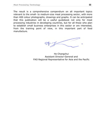 Meat Processing Technology iii
The result is a comprehensive compendium on all important topics
relevant to the small- to medium-size meat processing sector, with more
than 400 colour photographs, drawings and graphs. It can be anticipated
that this publication will be a useful guidebook not only for meat
processing industries in developing countries, but for all those who plan
to establish small business enterprises in this sector or are interested,
from the training point of view, in this important part of food
manufacture.
He Changchui
Assistant Director-General and
FAO Regional Representative for Asia and the Pacific
 