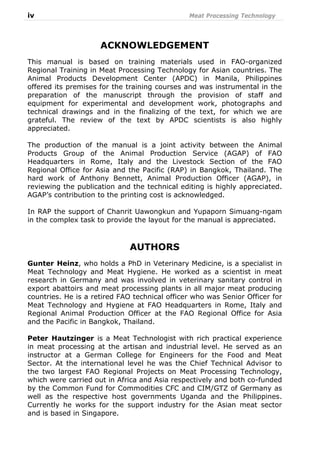 iv Meat Processing Technology
ACKNOWLEDGEMENT
This manual is based on training materials used in FAO-organized
Regional Training in Meat Processing Technology for Asian countries. The
Animal Products Development Center (APDC) in Manila, Philippines
offered its premises for the training courses and was instrumental in the
preparation of the manuscript through the provision of staff and
equipment for experimental and development work, photographs and
technical drawings and in the finalizing of the text, for which we are
grateful. The review of the text by APDC scientists is also highly
appreciated.
The production of the manual is a joint activity between the Animal
Products Group of the Animal Production Service (AGAP) of FAO
Headquarters in Rome, Italy and the Livestock Section of the FAO
Regional Office for Asia and the Pacific (RAP) in Bangkok, Thailand. The
hard work of Anthony Bennett, Animal Production Officer (AGAP), in
reviewing the publication and the technical editing is highly appreciated.
AGAP’s contribution to the printing cost is acknowledged.
In RAP the support of Chanrit Uawongkun and Yupaporn Simuang-ngam
in the complex task to provide the layout for the manual is appreciated.
AUTHORS
Gunter Heinz, who holds a PhD in Veterinary Medicine, is a specialist in
Meat Technology and Meat Hygiene. He worked as a scientist in meat
research in Germany and was involved in veterinary sanitary control in
export abattoirs and meat processing plants in all major meat producing
countries. He is a retired FAO technical officer who was Senior Officer for
Meat Technology and Hygiene at FAO Headquarters in Rome, Italy and
Regional Animal Production Officer at the FAO Regional Office for Asia
and the Pacific in Bangkok, Thailand.
Peter Hautzinger is a Meat Technologist with rich practical experience
in meat processing at the artisan and industrial level. He served as an
instructor at a German College for Engineers for the Food and Meat
Sector. At the international level he was the Chief Technical Advisor to
the two largest FAO Regional Projects on Meat Processing Technology,
which were carried out in Africa and Asia respectively and both co-funded
by the Common Fund for Commodities CFC and CIM/GTZ of Germany as
well as the respective host governments Uganda and the Philippines.
Currently he works for the support industry for the Asian meat sector
and is based in Singapore.
 