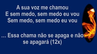 A sua voz me chamou
E sem medo, sem medo eu vou
Sem medo, sem medo eu vou
… Essa chama não se apaga e não
se apagará (12x)
 