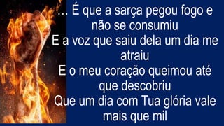 … É que a sarça pegou fogo e
não se consumiu
E a voz que saiu dela um dia me
atraiu
E o meu coração queimou até
que descobriu
Que um dia com Tua glória vale
mais que mil
 