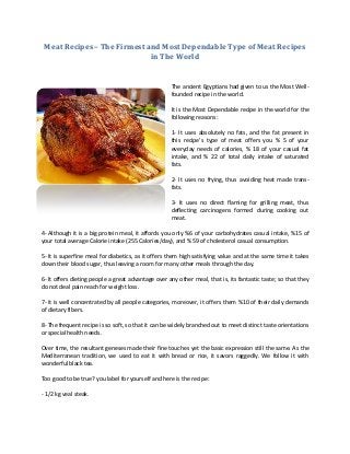 Meat Recipes – The Firmest and Most Dependable Type of Meat Recipes
                             in The World


                                                    The ancient Egyptians had given to us the Most Well-
                                                    founded recipe in the world.

                                                    It is the Most Dependable recipe in the world for the
                                                    following reasons:

                                                    1- It uses absolutely no fats, and the fat present in
                                                    this recipe’s type of meat offers you % 5 of your
                                                    everyday needs of calories, % 18 of your casual fat
                                                    intake, and % 22 of total daily intake of saturated
                                                    fats.

                                                    2- It uses no frying, thus avoiding heat made trans-
                                                    fats.

                                                    3- It uses no direct flaming for grilling meat, thus
                                                    deflecting carcinogens formed during cooking out
                                                    meat.

4- Although it is a big protein meal, it affords you only %6 of your carbohydrates casual intake, %15 of
your total average Calorie intake (255 Calories/day), and % 59 of cholesterol casual consumption.

5- It is superfine meal for diabetics, as it offers them high satisfying value and at the same time it takes
down their blood sugar, thus leaving a room for many other meals through the day.

6- It offers dieting people a great advantage over any other meal, that is, its fantastic taste; so that they
do not deal pain reach for weight loss.

7- it is well concentrated by all people categories, moreover, it offers them %10 of their daily demands
of dietary fibers.

8- The frequent recipe is so soft, so that it can be widely branched out to meet distinct taste orientations
or special health needs.

Over time, the resultant geneses made their fine touches yet the basic expression still the same. As the
Mediterranean tradition, we used to eat it with bread or rice, it savors raggedly. We follow it with
wonderful black tea.

Too good to be true? you label for yourself and here is the recipe:

- 1/2 kg veal steak.
 