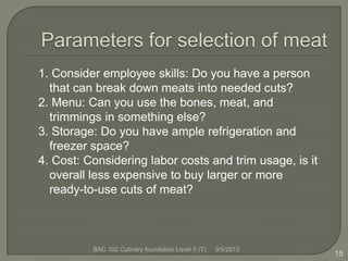 1. Consider employee skills: Do you have a person
that can break down meats into needed cuts?
2. Menu: Can you use the bones, meat, and
trimmings in something else?
3. Storage: Do you have ample refrigeration and
freezer space?
4. Cost: Considering labor costs and trim usage, is it
overall less expensive to buy larger or more
ready-to-use cuts of meat?
15
9/5/2013BAC 102 Culinary foundation Level II (T)
 