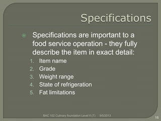  Specifications are important to a
food service operation - they fully
describe the item in exact detail:
1. Item name
2. Grade
3. Weight range
4. State of refrigeration
5. Fat limitations
16
9/5/2013BAC 102 Culinary foundation Level II (T)
 