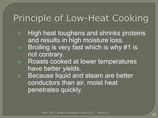  High heat toughens and shrinks proteins
and results in high moisture loss.
 Broiling is very fast which is why #1 is
not contrary.
 Roasts cooked at lower temperatures
have better yields.
 Because liquid and steam are better
conductors than air, moist heat
penetrates quickly.
18
9/5/2013BAC 102 Culinary foundation Level II (T)
 