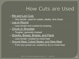  Rib and Loin Cuts
• Very tender, used for roasts, steaks, and chops
 Leg or Round
• Less tender and cooked by braising
 Chuck or Shoulder
• Tougher; generally braised
 Shanks, Breast, Brisket, and Flank
• Less tender; cooked by moist heat
 Ground Meat, Cubed Steaks, and Stew Meat
• From any primal cut; cooked by dry or moist heat
20
9/5/2013BAC 102 Culinary foundation Level II (T)
 