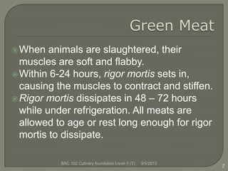 When animals are slaughtered, their
muscles are soft and flabby.
Within 6-24 hours, rigor mortis sets in,
causing the muscles to contract and stiffen.
Rigor mortis dissipates in 48 – 72 hours
while under refrigeration. All meats are
allowed to age or rest long enough for rigor
mortis to dissipate.
7
9/5/2013BAC 102 Culinary foundation Level II (T)
 