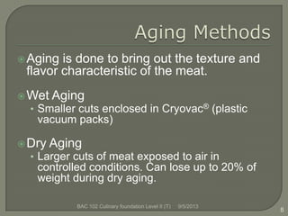 Aging is done to bring out the texture and
flavor characteristic of the meat.
Wet Aging
• Smaller cuts enclosed in Cryovac® (plastic
vacuum packs)
Dry Aging
• Larger cuts of meat exposed to air in
controlled conditions. Can lose up to 20% of
weight during dry aging.
8
9/5/2013BAC 102 Culinary foundation Level II (T)
 