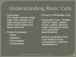  Carcasses
The whole animal except
head, feet, entrails, and
hide (except pork, from
which only entrails and
head removed)
 Partial Carcasses
• Sides
• Quarters
• Foresaddles
• Hindsaddles
9/5/2013BAC 102 Culinary foundation Level II (T)
9
 Primal or Wholesale Cuts
 Fabricated Cuts - Smaller
cuts for roasts, steaks,
chops, cutlets, stewing
meat, and ground meat,
or to customer
specifications.
 Portion-controlled Cuts
Cuts ready-to-cook,
processed to customer
specifications.
 