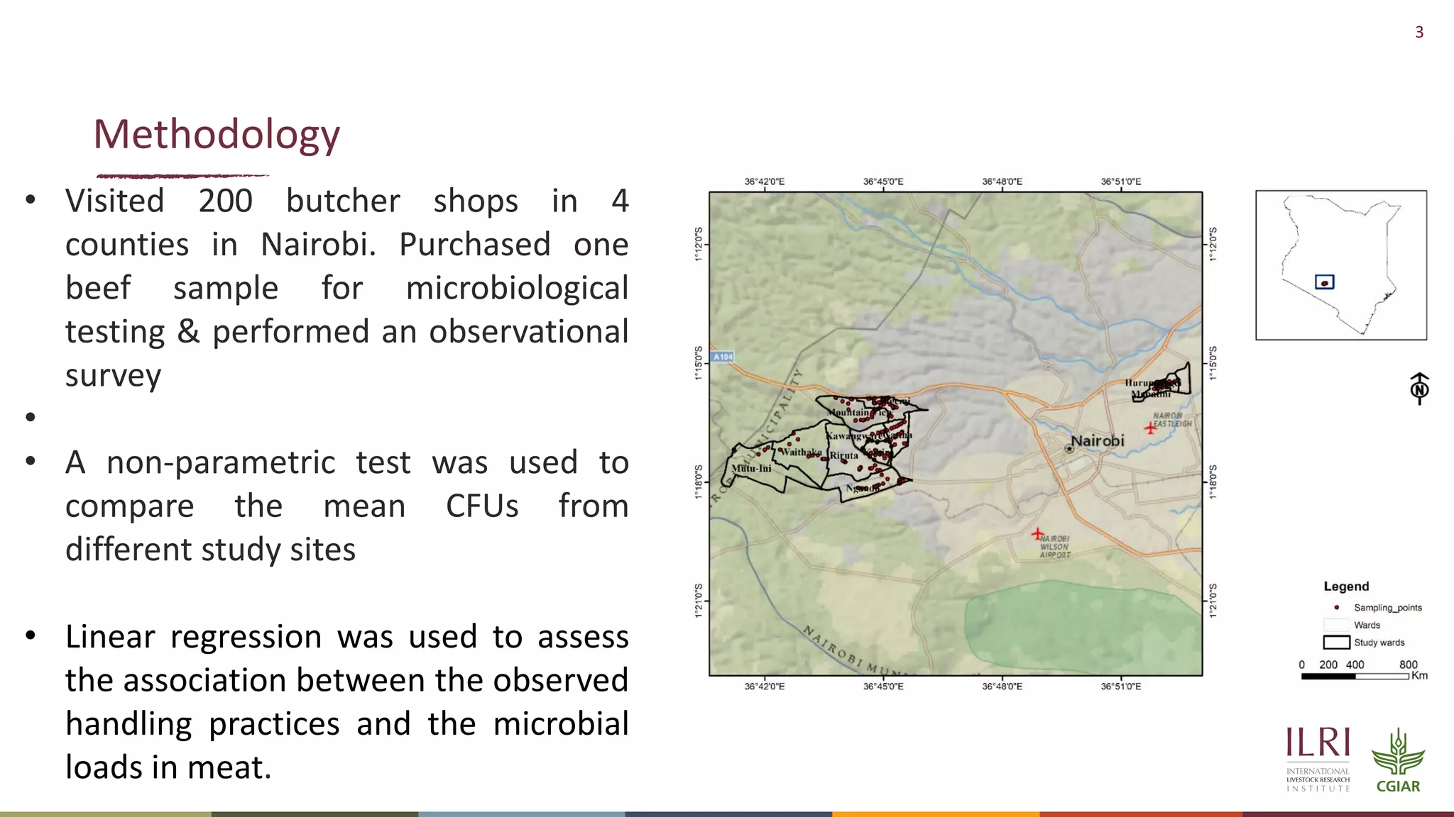 3
Methodology
• Visited 200 butcher shops in 4
counties in Nairobi. Purchased one
beef sample for microbiological
testing & performed an observational
survey
•
• A non-parametric test was used to
compare the mean CFUs from
different study sites
• Linear regression was used to assess
the association between the observed
handling practices and the microbial
loads in meat.
 