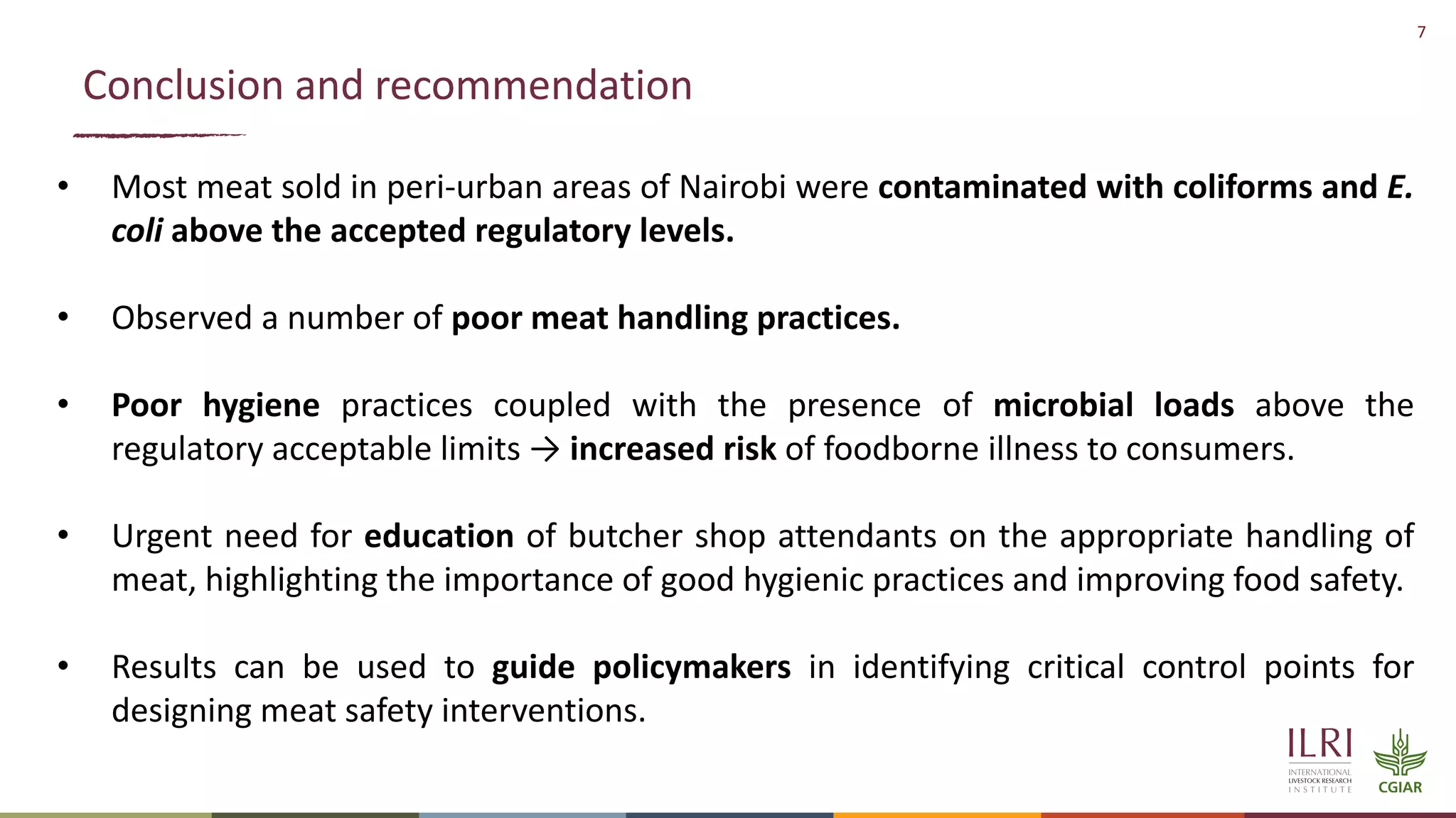 7
Conclusion and recommendation
• Most meat sold in peri-urban areas of Nairobi were contaminated with coliforms and E.
coli above the accepted regulatory levels.
• Observed a number of poor meat handling practices.
• Poor hygiene practices coupled with the presence of microbial loads above the
regulatory acceptable limits → increased risk of foodborne illness to consumers.
• Urgent need for education of butcher shop attendants on the appropriate handling of
meat, highlighting the importance of good hygienic practices and improving food safety.
• Results can be used to guide policymakers in identifying critical control points for
designing meat safety interventions.
 