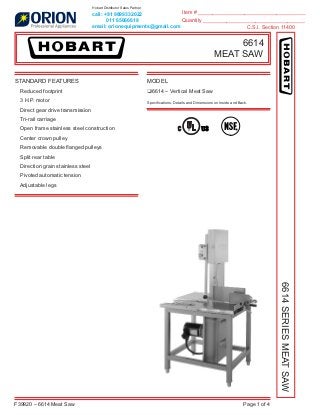 Item # _____________________________________
Quantity ___________________________________
C.S.I. Section 11400
F39920 – 6614 Meat Saw Page 1 of 4
6614
MEAT SAW
6614SERIESMEATSAW
STANDARD FEATURES
Reduced footprint
3 H.P. motor
Direct gear drive transmission
Tri-rail carriage
Open frame stainless steel construction
Center crown pulley
Removable double ﬂanged pulleys
Split rear table
Direction grain stainless steel
Pivoted automatic tension
Adjustable legs
MODEL
❑6614 – Vertical Meat Saw
Speciﬁcations, Details and Dimensions on Inside and Back.
call: +91 9899332022
011 65666618
email: orionequipments@gmail.com
Hobart Distributor Sales Partner
 
