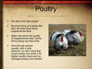 Poultry
   Are they truly free-range?
   No such thing as a grass-fed
    bird, all birds need some
    supplemental feed
   Might ask about the quality
    of supplemental feed. Some
    farms doing soy-free birds
   One bird per person
    usually, with a bulk
    discount, so don’t save that
    much money, but worth it for
    higher quality meat such as
    heritage turkeys and chicken
 