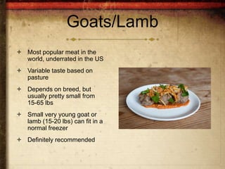 Goats/Lamb
 Most popular meat in the
  world, underrated in the US
 Variable taste based on
  pasture
 Depends on breed, but
  usually pretty small from
  15-65 lbs
 Small very young goat or
  lamb (15-20 lbs) can fit in a
  normal freezer
 Definitely recommended
 