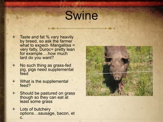 Swine
   Taste and fat % vary heavily
    by breed, so ask the farmer
    what to expect- Mangalitsa =
    very fatty, Duroc= pretty lean
    for example….how much
    lard do you want?
   No such thing as grass-fed
    pig, pigs need supplemental
    feed
   What is the supplemental
    feed?
   Should be pastured on grass
    though so they can eat at
    least some grass
   Lots of butchery
    options…sausage, bacon, et
    c.
 