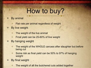 How to buy?
 By animal
    Flat rate per animal regardless of weight
 By live weight
    The weight of the live animal
    Final yield can be 25-60% of live weight
 By hanging weight
    The weight of the WHOLE carcass after slaughter but before
     being cut
    Some risk as final yield can be 50% to 97% of hanging
     weight
 By final weight
    The weight of all the butchered cuts added together
 