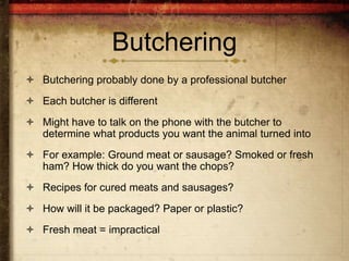 Butchering
 Butchering probably done by a professional butcher
 Each butcher is different
 Might have to talk on the phone with the butcher to
  determine what products you want the animal turned into
 For example: Ground meat or sausage? Smoked or fresh
  ham? How thick do you want the chops?
 Recipes for cured meats and sausages?
 How will it be packaged? Paper or plastic?
 Fresh meat = impractical
 