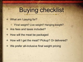 Buying checklist
 What am I paying for?
    Final weight? Live weight? Hanging weight?
 Are fees and taxes included?

 How will the meat be packaged

 How will I get the meat? Pickup? Or delivered?

 We prefer all-inclusive final weight pricing
 